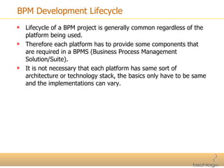 BPM Development Lifecycle Lifecycle of a BPM project is generally common regardless of the platform being used. Therefore each platform has to provide some components that are required in a BPMS (Business Process Management Solution/Suite). It is not necessary that each platform has same sort of architecture or technology stack, the basics only have to be same and the implementations can vary. 