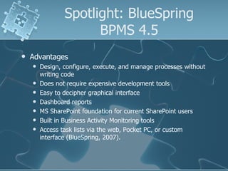 Spotlight: BlueSpring BPMS 4.5 Advantages  Design, configure, execute, and manage processes without writing code  Does not require expensive development tools Easy to decipher graphical interface Dashboard reports MS SharePoint foundation for current SharePoint users Built in Business Activity Monitoring tools  Access task lists via the web, Pocket PC, or custom interface (BlueSpring, 2007). 