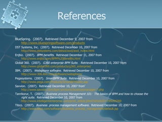 References BlueSpring.  (2007).  Retrieved December 9, 2007 from  http://www.bluespringsoftware.com/products   DST Systems, Inc.  (2007).  Retrieved December 10, 2007 from  http://www.dstsystems.com/dstsol/awd/awd_home.html   Enjbiz.  (2007).  BPM benefits.  Retrieved December 11, 2007 from  http://www.enjbiz.com/BPM%20benefits.html   Global 360.  (2007).  G360 enterprise BPM Suite.  Retrieved December 10, 2007 from  http://www.global360.com/products/g360_enterprise/   IBM.  (2007).  Websphere software.  Retrieved December 10, 2007 from  http://www-306.ibm.com/software/websphere/   Pegasystems.  (2007).  SmartBPM Suite.  Retrieved December 10, 2007 from  http://www.pega.com/Products/SmartBPMSuite.asp   Savvion.  (2007).  Retrieved December 10, 2007 from’  http://www.savvion.com/bpm-products/businessmanager-7.php   Tanrikorur, T.  (2007).  Business process Management 101:  The basics of BPM and how to choose the right suite.   Retrieved December 10, 2007 from  http://www.intelligententerprise.com/print_article.jhtml?articleID=199204260   Tibco.  (2007).  Business  process management software.  Retrieved December 10, 2007 from  http://www.tibco.com/software/business_process_management/default.jsp   