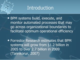 Introduction BPM systems build, execute, and monitor automated processes that may go across organizational boundaries to facilitate optimum operational efficiency Forrestor Research estimates that BPM systems will grow from $1.2 billion in 2005 to over 2.7 billion in 2009 (Tanrikorur, 2007) 