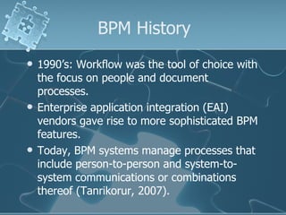 BPM History 1990’s: Workflow was the tool of choice with the focus on people and document processes. Enterprise application integration (EAI) vendors gave rise to more sophisticated BPM features. Today, BPM systems manage processes that include person-to-person and system-to-system communications or combinations thereof (Tanrikorur, 2007). 