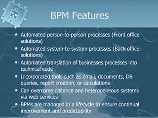 BPM Features Automated person-to-person processes (Front office solutions) Automated system-to-system processes (Back office solutions) Automated translation of businesses processes into technical code Incorporated tools such as email, documents, DB queries, report creation, or calculations Can overcome distance and heterogeneous systems via web services BPMs are managed in a lifecycle to ensure continual improvement and predictability 