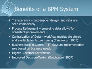 Benefits of a BPM System Transparency – bottlenecks, delays, and risks are seen immediately  Process Refinement – emerging data allows for consistent improvements  Centralization of Data – workflow metrics are stored and available for future mining (Tanrikorur, 2007) Business Back in Control – IT plays an implementation role based on business needs Higher Customer Satisfaction Improved Decision-Making (Enjbiz.com, 2007) 