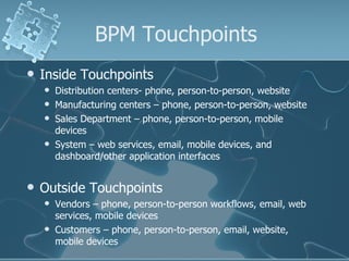 BPM Touchpoints Inside Touchpoints  Distribution centers- phone, person-to-person, website Manufacturing centers – phone, person-to-person, website  Sales Department – phone, person-to-person, mobile devices  System – web services, email, mobile devices, and dashboard/other application interfaces Outside Touchpoints  Vendors – phone, person-to-person workflows, email, web services, mobile devices Customers – phone, person-to-person, email, website, mobile devices 