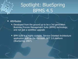 Spotlight: BlueSpring BPMS 4.5 Attributes  Developed from the ground up to be a 3rd generation Business Process Management Suite (BPMS) technology, and not just a workflow upgrade BPM Suite is a highly scalable, Service Oriented Architecture application built on the Microsoft .NET 3.0 platform (BlueSpring, 2007). 