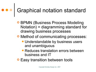 Graphical notation standard BPMN (Business Process Modeling Notation) = diagramming standard for drawing business processes Method of communicating processes: Understandable by business users and unambiguous Reduces translation errors between business and IT Easy transition between tools 