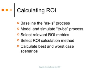 Calculating ROI Baseline the “as-is” process Model and simulate “to-be” process Select relevant ROI metrics Select ROI calculation method Calculate best and worst case scenarios 