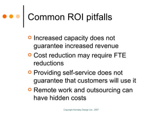 Common ROI pitfalls Increased capacity does not guarantee increased revenue Cost reduction may require FTE reductions Providing self-service does not guarantee that customers will use it Remote work and outsourcing can have hidden costs 