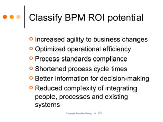 Classify BPM ROI potential Increased agility to business changes Optimized operational efficiency Process standards compliance Shortened process cycle times Better information for decision-making Reduced complexity of integrating people, processes and existing systems 