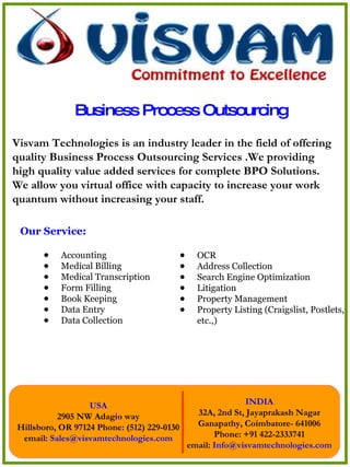 Business Process Outsourcing ,[object Object],[object Object],[object Object],[object Object],[object Object],[object Object],[object Object],[object Object],Visvam Technologies is an industry leader in the field of offering quality Business Process Outsourcing Services .We providing high quality value added services for complete BPO Solutions. We allow you virtual office with capacity to increase your work quantum without increasing your staff. ,[object Object],[object Object],[object Object],[object Object],[object Object],[object Object]
