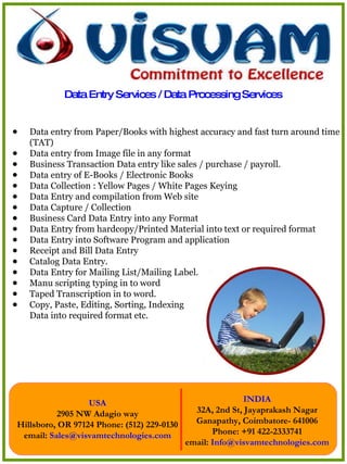 Data Entry Services / Data Processing Services  Data entry from Paper/Books with highest accuracy and fast turn around time (TAT) Data entry from Image file in any format  Business Transaction Data entry like sales / purchase / payroll.  Data entry of E-Books / Electronic Books  Data Collection : Yellow Pages / White Pages Keying  Data Entry and compilation from Web site  Data Capture / Collection  Business Card Data Entry into any Format  Data Entry from hardcopy/Printed Material into text or required format  Data Entry into Software Program and application  Receipt and Bill Data Entry  Catalog Data Entry.  Data Entry for Mailing List/Mailing Label.  Manu scripting typing in to word  Taped Transcription in to word.  Copy, Paste, Editing, Sorting, Indexing Data into required format etc.  