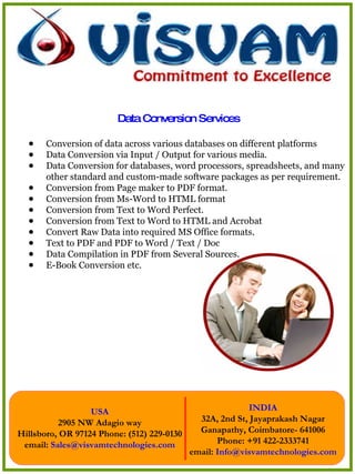 Conversion of data across various databases on different platforms  Data Conversion via Input / Output for various media.  Data Conversion for databases, word processors, spreadsheets, and many other standard and custom-made software packages as per requirement.  Conversion from Page maker to PDF format.  Conversion from Ms-Word to HTML format  Conversion from Text to Word Perfect.  Conversion from Text to Word to HTML and Acrobat  Convert Raw Data into required MS Office formats.  Text to PDF and PDF to Word / Text / Doc  Data Compilation in PDF from Several Sources.  E-Book Conversion etc.  Data Conversion Services 