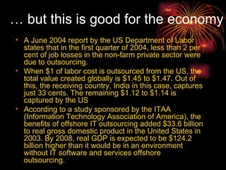 A June 2004 report by the US Department of Labor states that in the first quarter of 2004, less than 2 per cent of job losses in the non-farm private sector were due to outsourcing. When $1 of labor cost is outsourced from the US, the total value created globally is $1.45 to $1.47. Out of this, the receiving country, India in this case, captures just 33 cents. The remaining $1.12 to $1.14 is captured by the US According to a study sponsored by the ITAA (Information Technology Association of America), the benefits of offshore IT outsourcing added $33.6 billion to real gross domestic product in the United States in 2003. By 2008, real GDP is expected to be $124.2 billion higher than it would be in an environment without IT software and services offshore outsourcing.   …  but this is good for the economy   