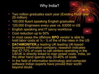 Why India? Two million graduates each year (Existing Pool: over 25 million)  100,000 fluent speaking English graduates  120,000 Engineers every year vs. 63000 in US  English speaking and IT savvy workforce  Cost reduction up to 50%  In most cases the offshore  BPO  vendor is able to hold labor costs at ¼ - ½ of the of the rates in the US  DATAMONITER ,a leading UK leading UK-based business information company, research indicates that 67-72% of costs to call centers operating in the US/UK is directly linked to man power costs. India, on the other hand spends only 33-40% of costs In the field of information technology and computer software Indian experts have proved their worth beyond doubt.   