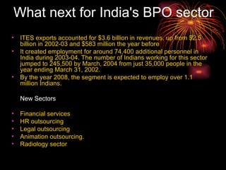 What next for India's BPO sector   ITES exports accounted for $3.6 billion in revenues, up from $2.5 billion in 2002-03 and $583 million the year before It created employment for around 74,400 additional personnel in India during 2003-04. The number of Indians working for this sector jumped to 245,500 by March, 2004 from just 35,000 people in the year ending March 31, 2002. By the year 2008, the segment is expected to employ over 1.1 million Indians.  New Sectors Financial services HR outsourcing Legal outsourcing  Animation outsourcing. Radiology sector    