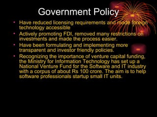 Government Policy Have reduced licensing requirements and made foreign technology accessible Actively promoting FDI, removed many restrictions on investments and made the process easier.  Have been formulating and implementing more transparent and investor friendly policies.  Recognizing the importance of venture capital funding, the Ministry for Information Technology has set up a National Venture Fund for the Software and IT industry with a corpus of about Rs 100 crore. The aim is to help software professionals startup small IT units.  