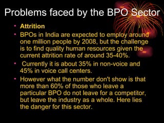 Problems faced by the BPO Sector Attrition BPOs in India are expected to employ around one million people by 2008, but the challenge is to find quality human resources given the current attrition rate of around 35-40%. Currently it is about 35% in non-voice and 45% in voice call centers.  However what the number don't show is that more than 60% of those who leave a particular BPO do not leave for a competitor, but leave the industry as a whole. Here lies the danger for this sector. 