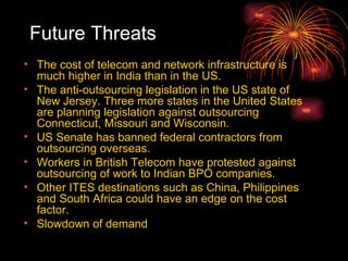Future Threats The cost of telecom and network infrastructure is much higher in India than in the US.  The anti-outsourcing legislation in the US state of New Jersey. Three more states in the United States are planning legislation against outsourcing Connecticut, Missouri and Wisconsin.  US Senate has banned federal contractors from outsourcing overseas.  Workers in British Telecom have protested against outsourcing of work to Indian BPO companies.  Other ITES destinations such as China, Philippines and South Africa could have an edge on the cost factor.  Slowdown of demand  