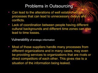 Problems in Outsourcing Can lead to the alterations of well established job processes that can lead to unnecessary delays and conflicts.  Lack of coordination between people having different cultural backgrounds and different time zones can also lead to time losses.  Most of these suppliers handle many processes from different organizations and in many cases, may even be providing services to organizations that are rivals or direct competitors of each other. This gives rise to a situation of the information being leaked.   Vulnerability  of strategic information 