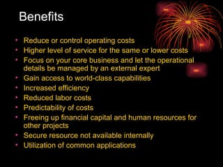 Benefits Reduce or control operating costs  Higher level of service for the same or lower costs Focus on your core business and let the operational details be managed by an external expert Gain access to world-class capabilities Increased efficiency  Reduced labor costs  Predictability of costs Freeing up financial capital and human resources for other projects Secure resource not available internally Utilization of common applications  