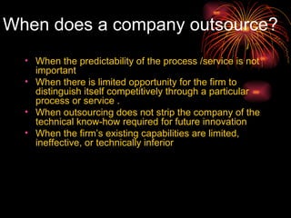 When does a company outsource? When the predictability of the process /service is not important  When there is limited opportunity for the firm to distinguish itself competitively through a particular process or service .  When outsourcing does not strip the company of the technical know-how required for future innovation  When the firm’s existing capabilities are limited, ineffective, or technically inferior 