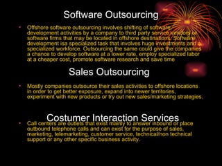 Software Outsourcing Offshore software outsourcing involves shifting of software development activities by a company to third party service vendors or software firms that may be located in offshore destinations. Software development isa specialized task that involves huge investments and a specialized workforce. Outsourcing the same could give the companies a chance to develop software at a lower rate, employ specialized labor at a cheaper cost, promote software research and save time   Mostly companies outsource their sales activities to offshore locations in order to get better exposure, expand into newer territories, experiment with new products or try out new sales/marketing strategies.  Call centers are outlets that exist mainly to answer inbound or place outbound telephone calls and can exist for the purpose of sales, marketing, telemarketing, customer service, technical/non technical support or any other specific business activity.   Sales Outsourcing Costumer Interaction Services 