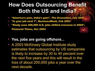 How Does Outsourcing Benefit Both the US and India? "America's pain, India's gain",  The Economist, Jan 2003   "Is your job next ?",  BusinessWeek, Feb 2003   "Study sees 406,000 U.S. jobs shifted overseas in 2004",  Financial Times, Oct 2004   Yes, jobs are going offshore... A 2003 McKinsey Global Institute study estimates that outsourcing by US companies is likely to increase by 30 to 40 percent over the next five years and this will result in the loss of about 200,000 jobs a year over the next decade. 