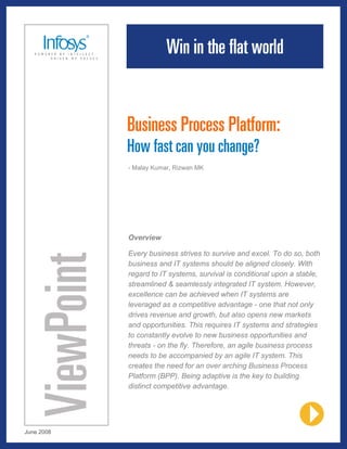 Business Process Platform:
            How fast can you change?
            - Malay Kumar, Rizwan MK




            Overview

            Every business strives to survive and excel. To do so, both
            business and IT systems should be aligned closely. With
            regard to IT systems, survival is conditional upon a stable,
            streamlined & seamlessly integrated IT system. However,
            excellence can be achieved when IT systems are
            leveraged as a competitive advantage - one that not only
            drives revenue and growth, but also opens new markets
            and opportunities. This requires IT systems and strategies
            to constantly evolve to new business opportunities and
            threats - on the fly. Therefore, an agile business process
            needs to be accompanied by an agile IT system. This
            creates the need for an over arching Business Process
            Platform (BPP). Being adaptive is the key to building
            distinct competitive advantage.




June 2008
 