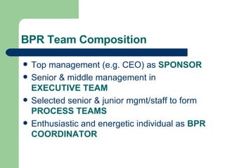 BPR Team Composition Top management (e.g. CEO) as  SPONSOR Senior & middle management in  EXECUTIVE TEAM Selected senior & junior mgmt/staff to form  PROCESS TEAMS Enthusiastic and energetic individual as  BPR COORDINATOR 
