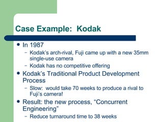 Case Example:  Kodak In 1987 Kodak’s arch-rival, Fuji came up with a new 35mm single-use camera Kodak has no competitive offering Kodak’s Traditional Product Development Process Slow:  would take 70 weeks to produce a rival to Fuji’s camera! Result: the new process, “Concurrent Engineering” Reduce turnaround time to 38 weeks 
