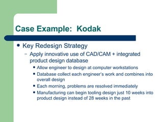 Case Example:  Kodak Key Redesign Strategy Apply innovative use of CAD/CAM + integrated product design database Allow engineer to design at computer workstations Database collect each engineer’s work and combines into overall design Each morning, problems are resolved immediately Manufacturing can begin tooling design just 10 weeks into product design instead of 28 weeks in the past 