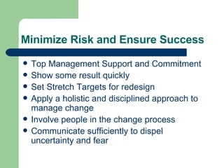 Minimize Risk and Ensure Success Top Management Support and Commitment Show some result quickly Set Stretch Targets for redesign Apply a holistic and disciplined approach to manage change Involve people in the change process Communicate sufficiently to dispel uncertainty and fear 