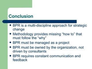 Conclusion BPR is a multi-discipline approach for strategic change Methodology provides missing “how to” that must follow the “why” BPR must be managed as a project BPR must be owned by the organization, not driven by consultants BPR requires constant communication and feedback 