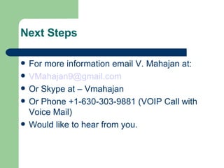 Next Steps For more information email V. Mahajan at: [email_address] Or Skype at – Vmahajan Or Phone +1-630-303-9881 (VOIP Call with Voice Mail)‏ Would like to hear from you. 