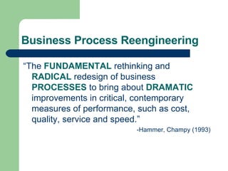Business Process Reengineering “ The  FUNDAMENTAL  rethinking and  RADICAL  redesign of business  PROCESSES  to bring about  DRAMATIC  improvements in critical, contemporary measures of performance, such as cost, quality, service and speed.” -Hammer, Champy (1993)‏ 