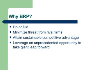 Why BRP? Do or Die Minimize threat from rival firms Attain sustainable competitive advantage Leverage on unprecedented opportunity to take giant leap forward 