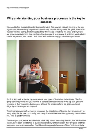 http://corporatesuccessblog.com
Why understanding your business processes is the key to
success
You need to feel frustrated in order to move forward. Not only is it natural, it is one of the key
signals that you are ready for your next opportunity. I’m not talking about the ‘gosh, I feel a bit
frustrated today’ feeling, I’m talking about the ‘if I don’t do something my chest and my brain
are going to explode’ kind. You can learn how to create it, to embrace it, and then watch what it
can do for you and your career. It all starts with understanding your business processes.
But first, let’s look at the two types of people, and types of frustration, in business. The first
group contains people like you and me. It consists of those who are in the top 10% group of
everyone in their respective businesses. We are the ones who have big goals, and work
diligently at them day-in and day-out.
Their frustration comes from having exhausted the possibilities of the role they are currently in,
being ready for the next opportunity, and being frustrated because the opportunity hasn’t arisen
yet. This is good frustration.
The other group of people are those that know they should be moving forward, but, for whatever
reason, have been conditioned to put the responsibility for their career, their progress and their
happiness onto to someone else. You’ll know these people because of their ‘victim’ mentality.
1 / 10
 