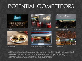 POTENTIAL COMPETITORS
All the restaurants/cafe not just focuses on the quality of food, but
they also focus on the atmosphere of the shop, providing a
comfortable environment for the customers.
Ben's Chawan Silver Spoon
O'brien San Francisco Coffee Plan B
 