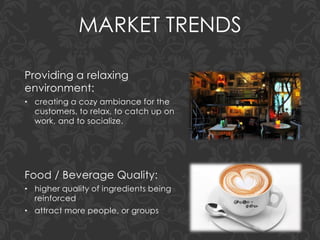MARKET TRENDS
Providing a relaxing
environment:
• creating a cozy ambiance for the
customers, to relax, to catch up on
work, and to socialize.
Food / Beverage Quality:
• higher quality of ingredients being
reinforced
• attract more people, or groups
 