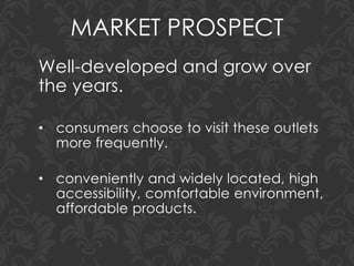 MARKET PROSPECT
Well-developed and grow over
the years.
• consumers choose to visit these outlets
more frequently.
• conveniently and widely located, high
accessibility, comfortable environment,
affordable products.
 