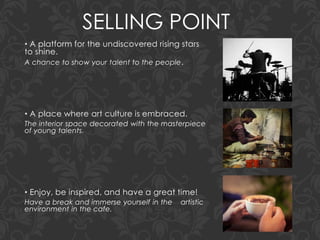SELLING POINT
• A platform for the undiscovered rising stars
to shine.
A chance to show your talent to the people.
• A place where art culture is embraced.
The interior space decorated with the masterpiece
of young talents.
• Enjoy, be inspired, and have a great time!
Have a break and immerse yourself in the artistic
environment in the cafe.
 