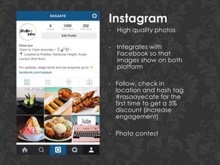 Instagram
- High quality photos
- Integrates with
Facebook so that
images show on both
platform
- Follow, check in
location and hash tag
#rasaayecafe for the
first time to get a 5%
discount (increase
engagement)
- Photo contest
 