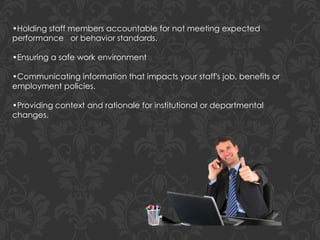 •Holding staff members accountable for not meeting expected
performance or behavior standards.
•Ensuring a safe work environment
•Communicating information that impacts your staff's job, benefits or
employment policies.
•Providing context and rationale for institutional or departmental
changes.
 