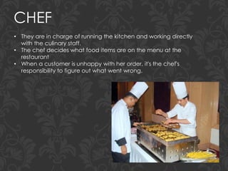CHEF
• They are in charge of running the kitchen and working directly
with the culinary staff.
• The chef decides what food items are on the menu at the
restaurant
• When a customer is unhappy with her order, it's the chef's
responsibility to figure out what went wrong.
 