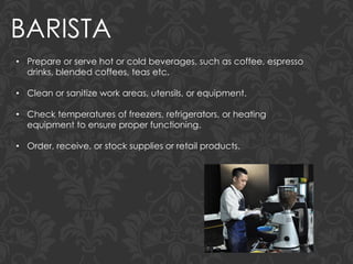 BARISTA
• Prepare or serve hot or cold beverages, such as coffee, espresso
drinks, blended coffees, teas etc.
• Clean or sanitize work areas, utensils, or equipment.
• Check temperatures of freezers, refrigerators, or heating
equipment to ensure proper functioning.
• Order, receive, or stock supplies or retail products.
 