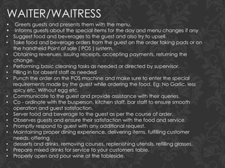 WAITER/WAITRESS
• Greets guests and presents them with the menu.
• Informs guests about the special items for the day and menu changes if any
• Suggest food and beverages to the guest and also try to upsell.
• Take food and beverage orders from the guest on the order taking pads or on
the handheld Point of sale ( POS ) system.
• Obtaining revenues, issuing receipts, accepting payments, returning the
change.
• Performing basic cleaning tasks as needed or directed by supervisor.
• Filling in for absent staff as needed
• Punch the order on the POS machine and make sure to enter the special
requirements made by the guest while ordering the food. Eg: No Garlic, less
spicy etc, Without egg etc.
• Communicate to the guest and provide assistance with their queries.
• Co - ordinate with the busperson, kitchen staff, bar staff to ensure smooth
operation and guest satisfaction.
• Server food and beverage to the guest as per the course of order.
• Observes guests and ensure their satisfaction with the food and service.
• Promptly respond to guest with any additional request.
• Maintaining proper dining experience, delivering items, fulfilling customer
needs, offering
• desserts and drinks, removing courses, replenishing utensils, refilling glasses.
• Prepare mixed drinks for service to your customers table.
• Properly open and pour wine at the tableside.
 