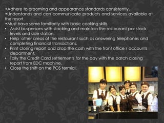 •Adhere to grooming and appearance standards consistently.
•Understands and can communicate products and services available at
the resort.
•Must have some familiarity with basic cooking skills.
• Assist buspersons with stocking and maintain the restaurant par stock
levels and side station.
• Help other areas of the restaurant such as answering telephones and
completing financial transactions.
• Print closing report and drop the cash with the front office / accounts
department.
• Tally the Credit Card settlements for the day with the batch closing
report from EDC machine.
• Close the shift on the POS termial.
 