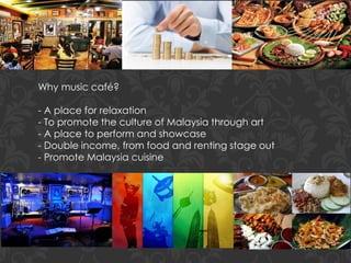 Why music café?
- A place for relaxation
- To promote the culture of Malaysia through art
- A place to perform and showcase
- Double income, from food and renting stage out
- Promote Malaysia cuisine
 