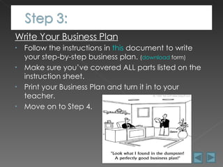 Write Your Business Plan Follow the instructions in  this  document to write your step-by-step business plan.  ( download  form) Make sure you’ve covered ALL parts listed on the instruction sheet. Print your Business Plan and turn it in to your teacher. Move on to Step 4. 