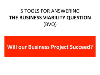 5	TOOLS	FOR	ANSWERING	
THE	BUSINESS	VIABILITY	QUESTION	
(BVQ)	
Will	our	Business	Project	Succeed?	
 